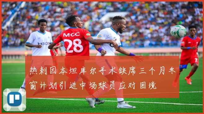 热刺因本坦库尔手术缺席三个月冬窗计划引进中场球员应对困境