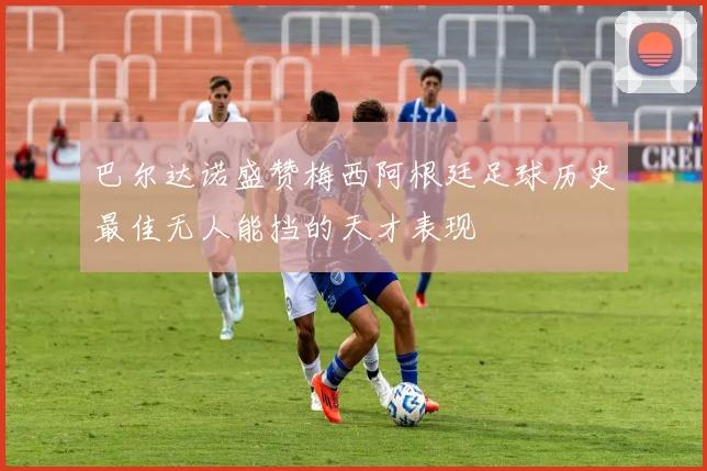 巴尔达诺盛赞梅西阿根廷足球历史最佳无人能挡的天才表现