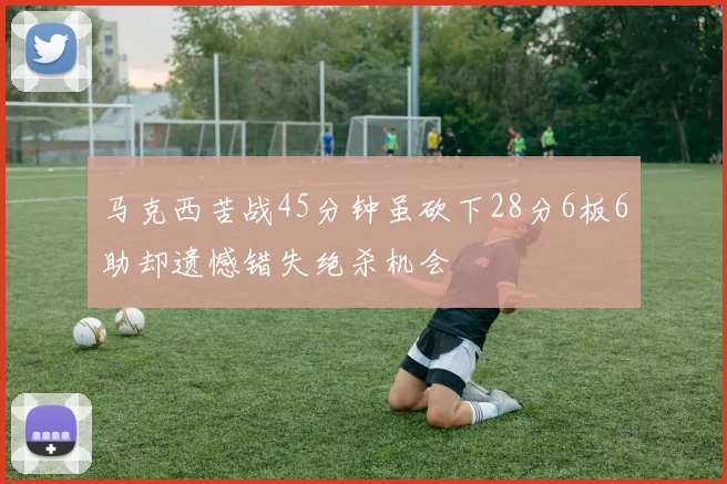马克西苦战45分钟虽砍下28分6板6助却遗憾错失绝杀机会