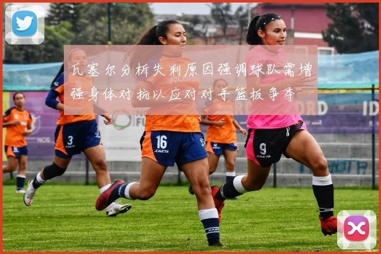 瓦塞尔分析失利原因强调球队需增强身体对抗以应对对手篮板争夺