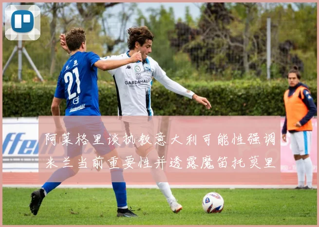阿莱格里谈执教意大利可能性强调米兰当前重要性并透露魔笛托莫里缺阵消息