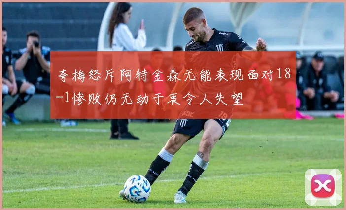 夸梅怒斥阿特金森无能表现面对18-1惨败仍无动于衷令人失望
