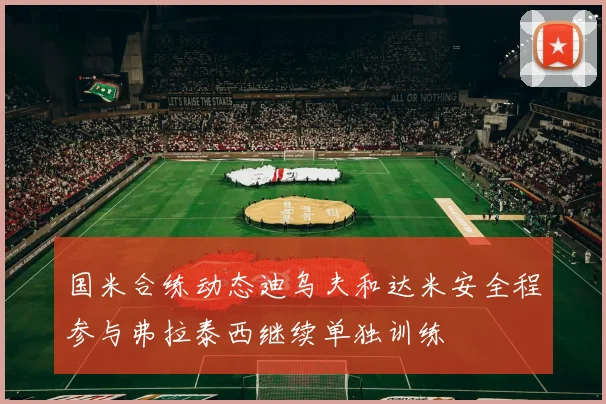 国米合练动态迪乌夫和达米安全程参与弗拉泰西继续单独训练