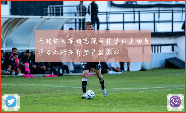 西超杯决赛姆巴佩或将替补出场贡萨洛加西亚有望首发亮相