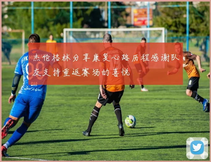 杰伦格林分享康复心路历程感谢队友支持重返赛场的喜悦