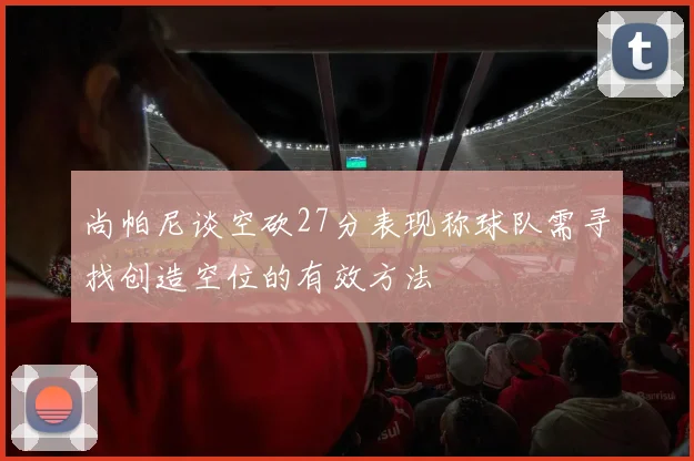 尚帕尼谈空砍27分表现称球队需寻找创造空位的有效方法