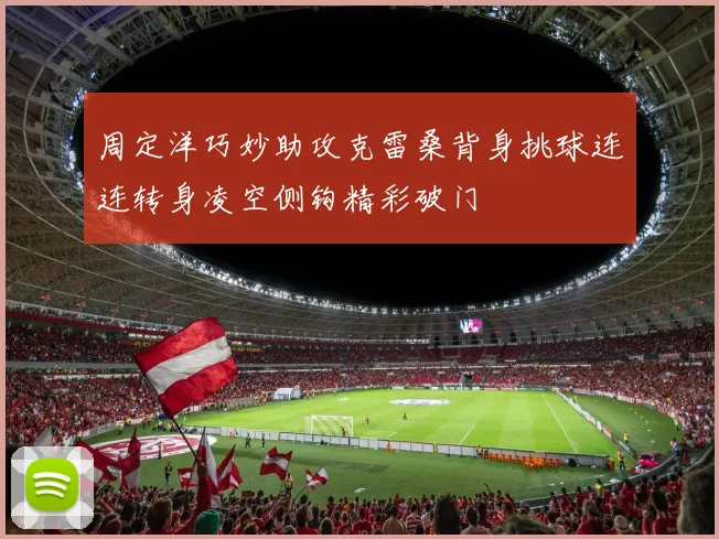 周定洋巧妙助攻克雷桑背身挑球连连转身凌空侧钩精彩破门