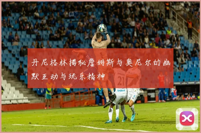 丹尼格林揭秘詹姆斯与奥尼尔的幽默互动与玩乐精神