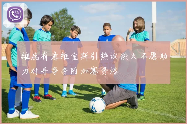 雄鹿有意维金斯引热议热火不愿助力对手争夺附加赛资格