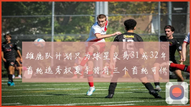 雄鹿队计划只为球星交易31或32年首轮选秀权夏季将有三个首轮可供交易